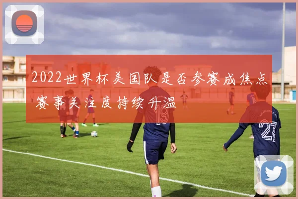 2022世界杯美国队是否参赛成焦点 赛事关注度持续升温