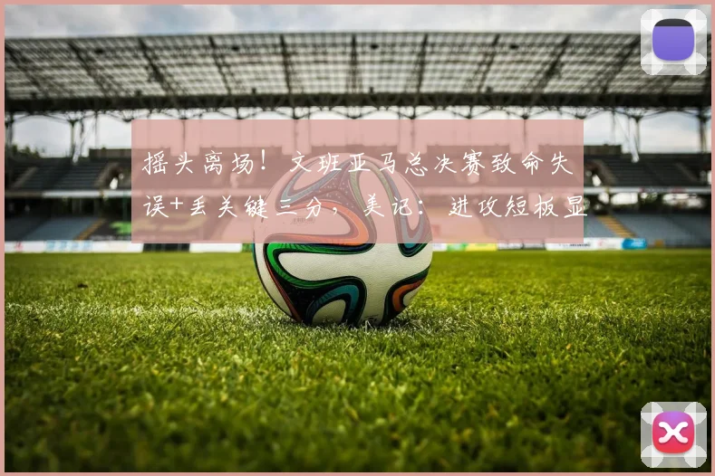 摇头离场！文班亚马总决赛致命失误+丢关键三分，美记：进攻短板显露_比赛_1_CBA
