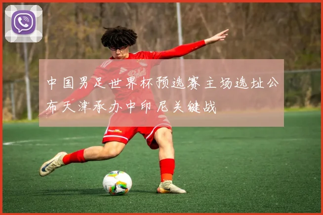 中国男足世界杯预选赛主场选址公布天津承办中印尼关键战