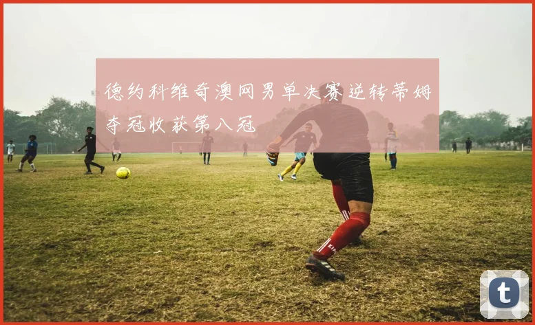 德约科维奇澳网男单决赛逆转蒂姆夺冠收获第八冠