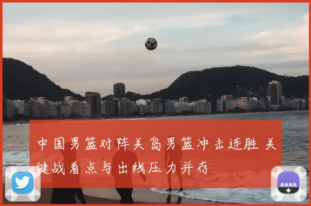 中国男篮对阵关岛男篮冲击连胜 关键战看点与出线压力并存