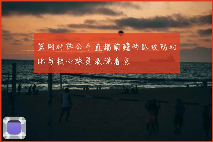 篮网对阵公牛直播前瞻两队攻防对比与核心球员表现看点