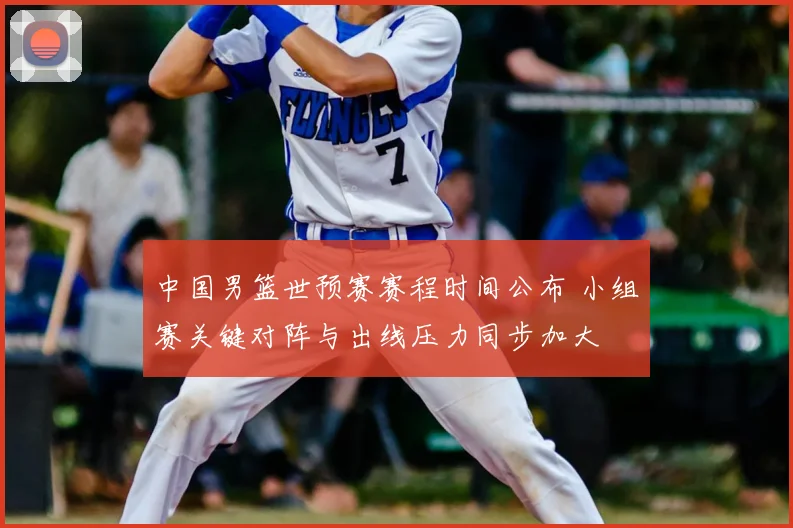 中国男篮世预赛赛程时间公布 小组赛关键对阵与出线压力同步加大