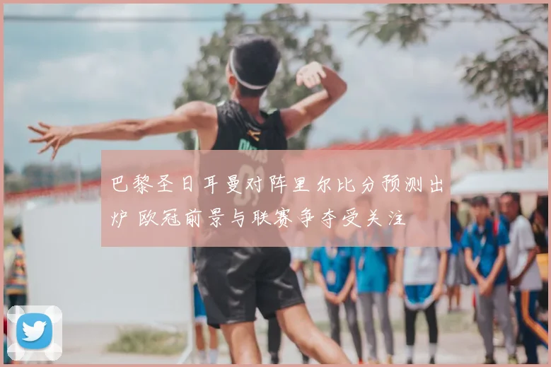 巴黎圣日耳曼对阵里尔比分预测出炉 欧冠前景与联赛争夺受关注