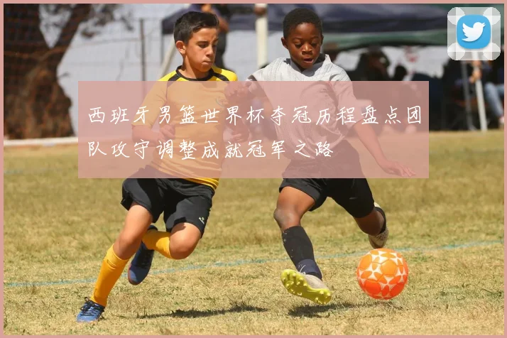 西班牙男篮世界杯夺冠历程盘点团队攻守调整成就冠军之路