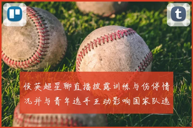 侯英超星聊直播披露训练与伤停情况并与青年选手互动影响国家队选拔