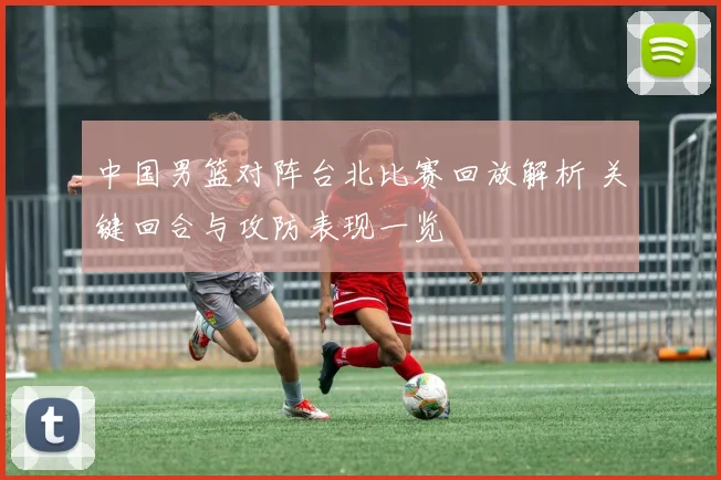 中国男篮对阵台北比赛回放解析 关键回合与攻防表现一览