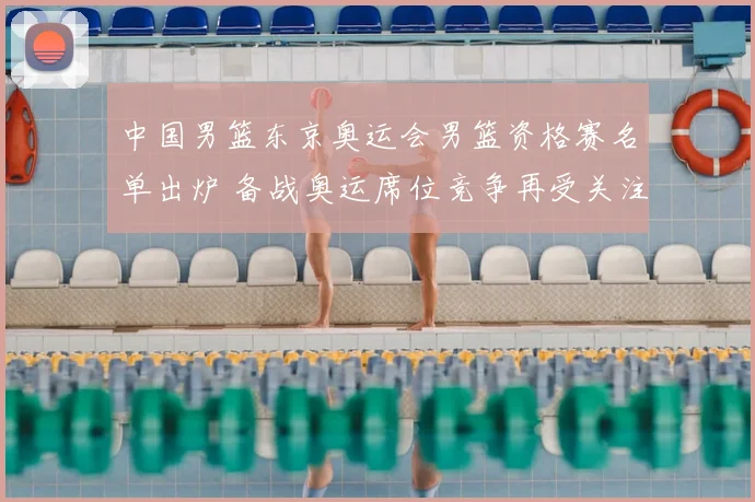 中国男篮东京奥运会男篮资格赛名单出炉 备战奥运席位竞争再受关注