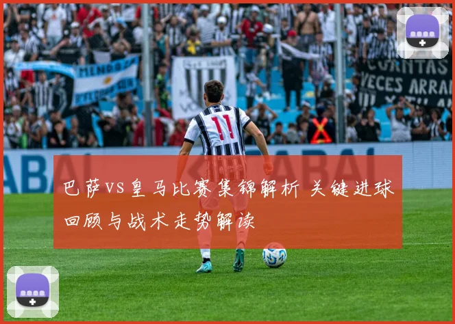 巴萨vs皇马比赛集锦解析 关键进球回顾与战术走势解读