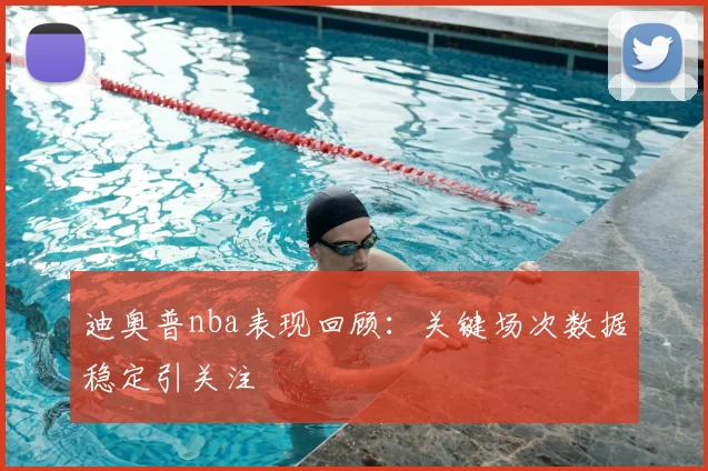 迪奥普nba表现回顾：关键场次数据稳定引关注