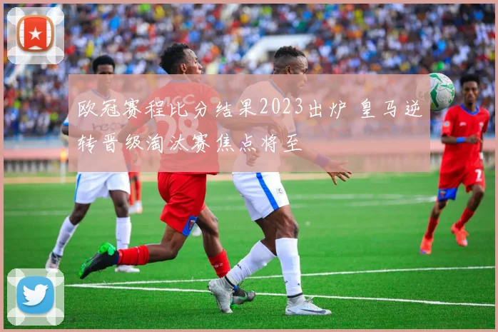 欧冠赛程比分结果2023出炉 皇马逆转晋级淘汰赛焦点将至