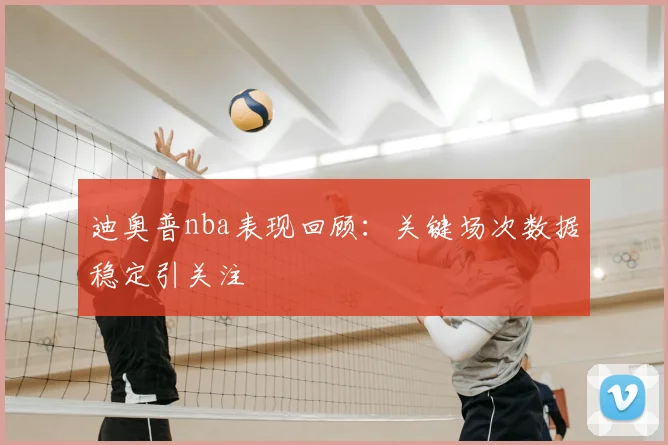 迪奥普nba表现回顾：关键场次数据稳定引关注