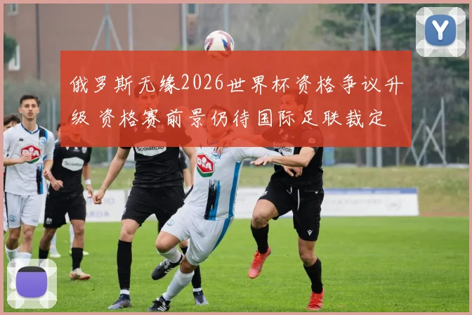 俄罗斯无缘2026世界杯资格争议升级 资格赛前景仍待国际足联裁定