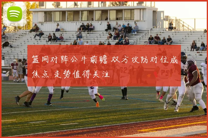 篮网对阵公牛前瞻 双方攻防对位成焦点 走势值得关注