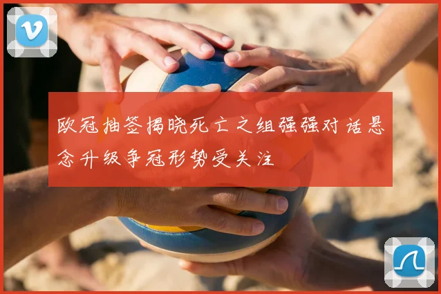 欧冠抽签揭晓死亡之组强强对话悬念升级争冠形势受关注