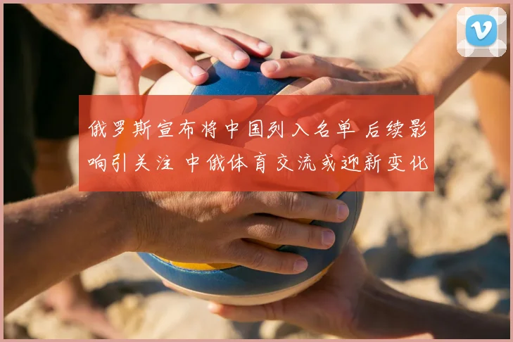 俄罗斯宣布将中国列入名单 后续影响引关注 中俄体育交流或迎新变化