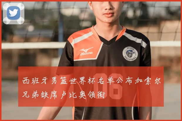 西班牙男篮世界杯名单公布加索尔兄弟缺席卢比奥领衔