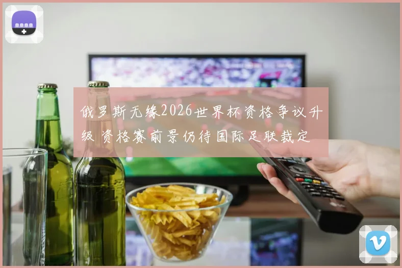 俄罗斯无缘2026世界杯资格争议升级 资格赛前景仍待国际足联裁定