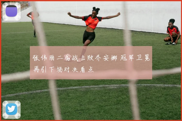 张伟丽二番战击败乔安娜 冠军卫冕再引下场对决看点