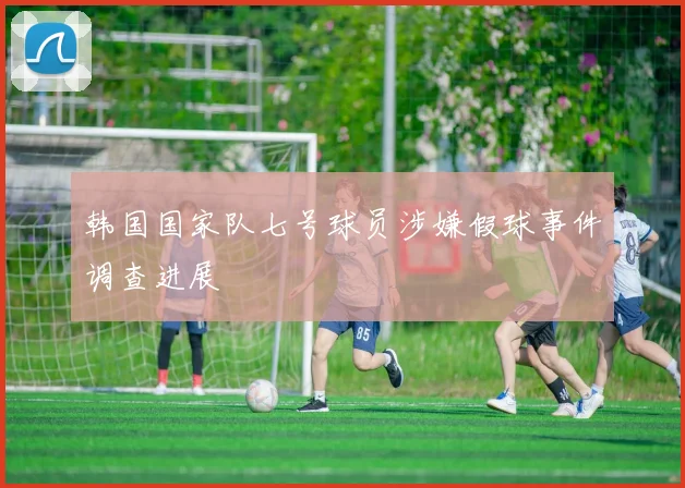 韩国国家队七号球员涉嫌假球事件调查进展