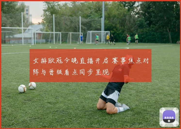 女排欧冠今晚直播开启 赛事焦点对阵与晋级看点同步呈现