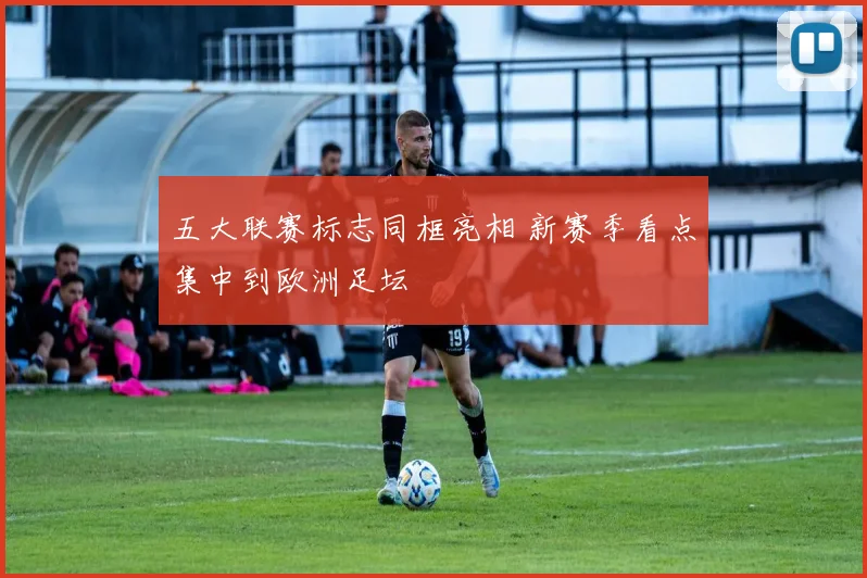五大联赛标志同框亮相 新赛季看点集中到欧洲足坛